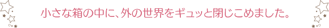 小さな箱の中に、外の世界をギュッと閉じこめました。