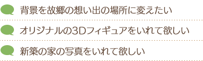 背景を故郷の想い出の場所に変えたい。オリジナルの3Dフィギュアをいれて欲しい。新築の家の写真をいれて欲しい。