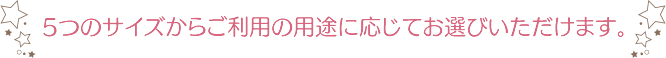 5つのサイズからご利用の用途に応じてお選びいただけます。